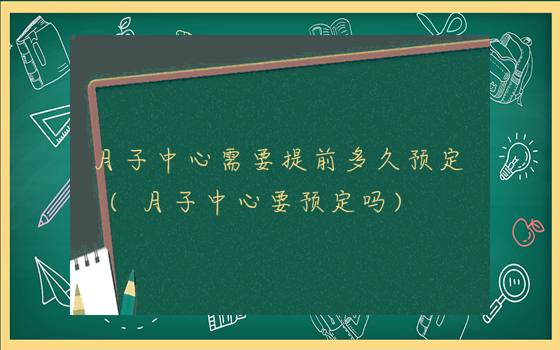 月子中心需要提前多久预定 (月子中心要预定吗)